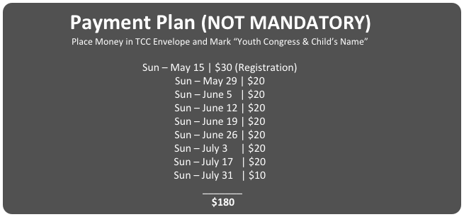 Payment Plan (NOT MANDATORY)
Place Money in TCC Envelope and Mark “Youth Congress & Child’s Name”

Sun – May 15 | $30 (Registration)
Sun – May 29 | $20
Sun – June 5   | $20
Sun – June 12 | $20
Sun – June 19 | $20
Sun – June 26 | $20
Sun – July 3     | $20
Sun – July 17   | $20
Sun – July 31   | $10
		_______
		$180